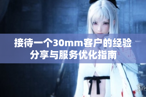 接待一个30mm客户的经验分享与服务优化指南