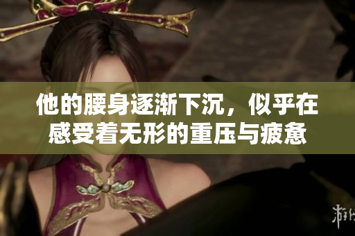 他的腰身逐渐下沉，似乎在感受着无形的重压与疲惫