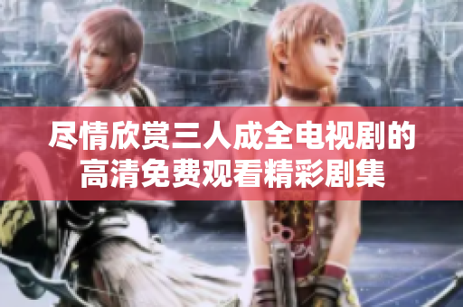 尽情欣赏三人成全电视剧的高清免费观看精彩剧集