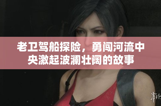 老卫驾船探险，勇闯河流中央激起波澜壮阔的故事