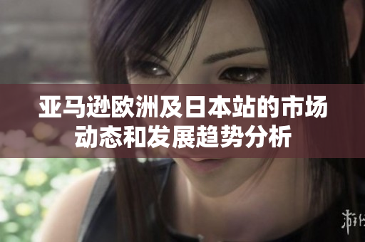 亚马逊欧洲及日本站的市场动态和发展趋势分析