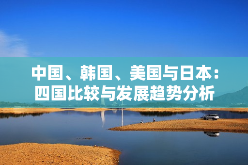 中国、韩国、美国与日本：四国比较与发展趋势分析