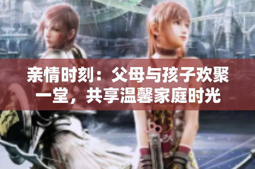 亲情时刻：父母与孩子欢聚一堂，共享温馨家庭时光