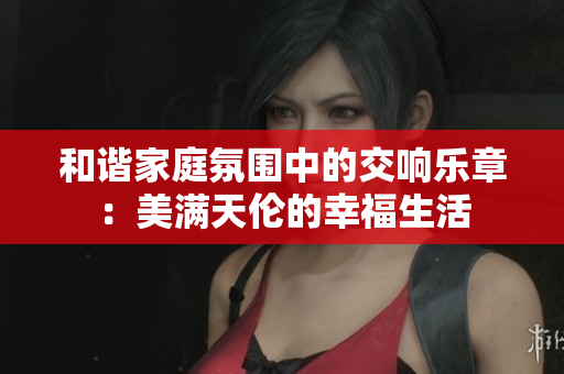 和谐家庭氛围中的交响乐章：美满天伦的幸福生活