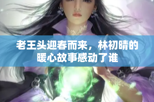 老王头迎春而来，林初晴的暖心故事感动了谁