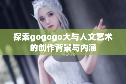 探索gogogo大与人文艺术的创作背景与内涵