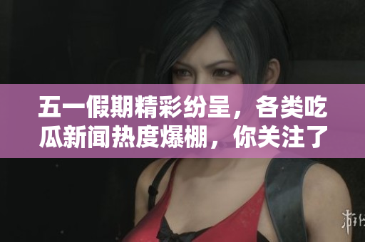 五一假期精彩纷呈，各类吃瓜新闻热度爆棚，你关注了吗
