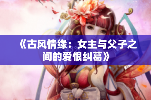 《古风情缘：女主与父子之间的爱恨纠葛》