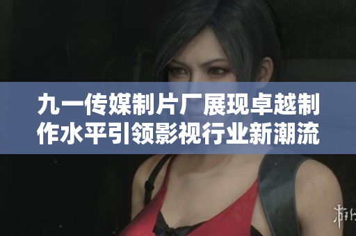 九一传媒制片厂展现卓越制作水平引领影视行业新潮流