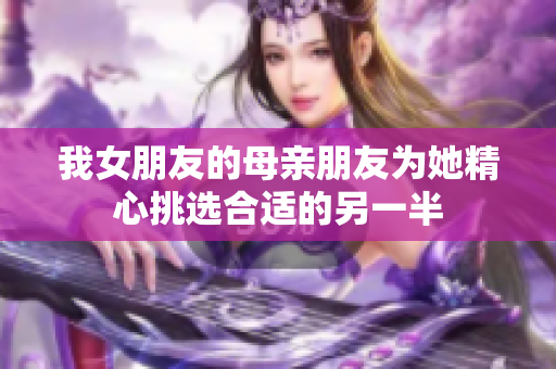 我女朋友的母亲朋友为她精心挑选合适的另一半