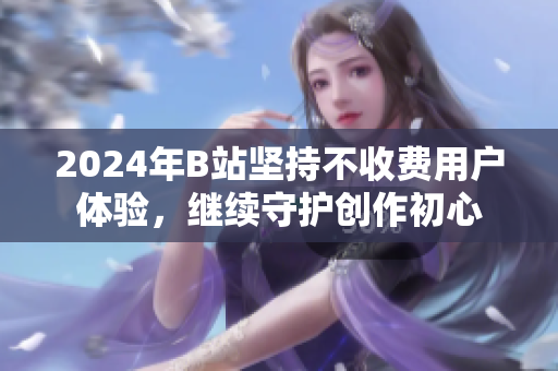 2024年B站坚持不收费用户体验，继续守护创作初心