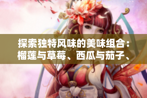 探索独特风味的美味组合：榴莲与草莓、西瓜与茄子、黄瓜的奇妙搭配