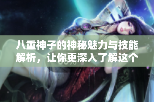 八重神子的神秘魅力与技能解析，让你更深入了解这个角色