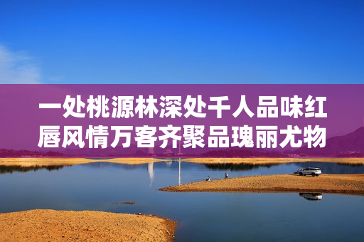 一处桃源林深处千人品味红唇风情万客齐聚品瑰丽尤物