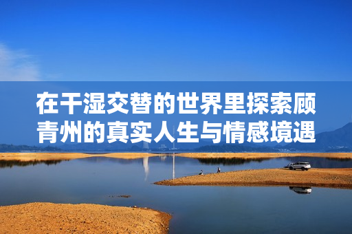 在干湿交替的世界里探索顾青州的真实人生与情感境遇