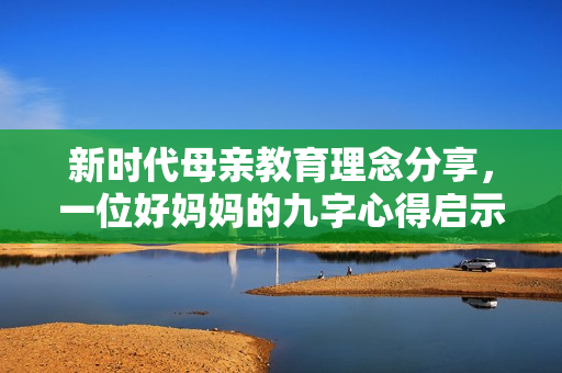 新时代母亲教育理念分享，一位好妈妈的九字心得启示