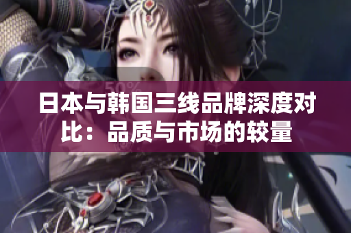 日本与韩国三线品牌深度对比：品质与市场的较量