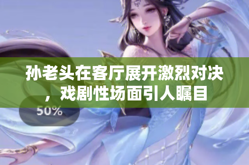 孙老头在客厅展开激烈对决，戏剧性场面引人瞩目