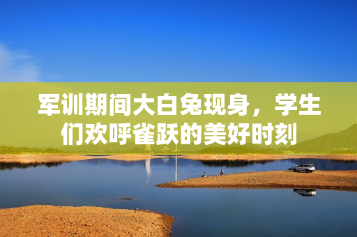 军训期间大白兔现身，学生们欢呼雀跃的美好时刻
