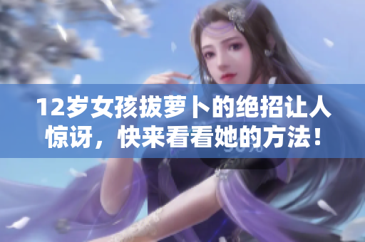 12岁女孩拔萝卜的绝招让人惊讶，快来看看她的方法！