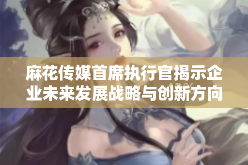 麻花传媒首席执行官揭示企业未来发展战略与创新方向