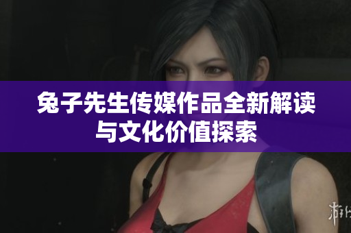 兔子先生传媒作品全新解读与文化价值探索