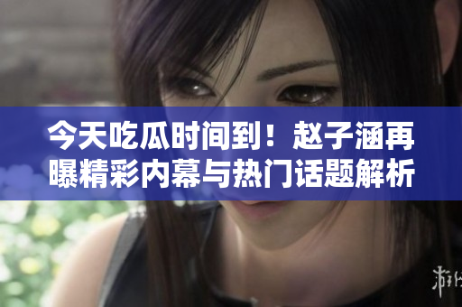 今天吃瓜时间到！赵子涵再曝精彩内幕与热门话题解析