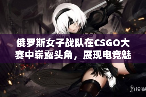 俄罗斯女子战队在CSGO大赛中崭露头角，展现电竞魅力