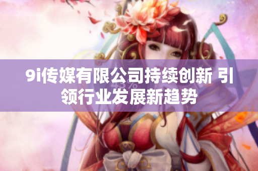 9i传媒有限公司持续创新 引领行业发展新趋势