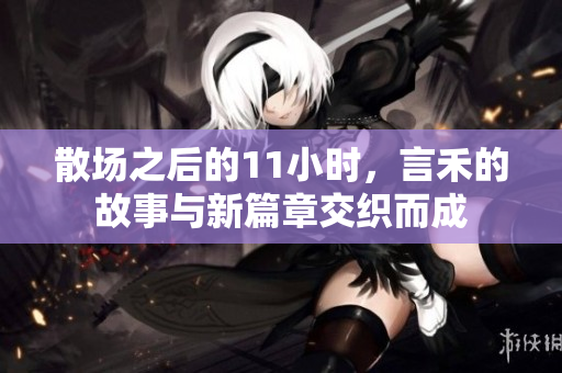 散场之后的11小时，言禾的故事与新篇章交织而成