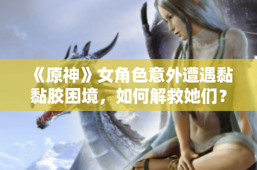 《原神》女角色意外遭遇黏黏胶困境，如何解救她们？