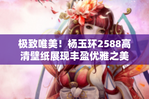 极致唯美！杨玉环2588高清壁纸展现丰盈优雅之美