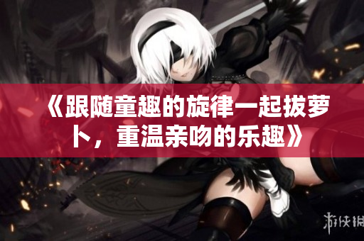 《跟随童趣的旋律一起拔萝卜，重温亲吻的乐趣》