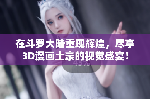 在斗罗大陆重现辉煌，尽享3D漫画土豪的视觉盛宴！