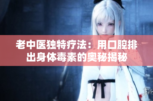 老中医独特疗法：用口腔排出身体毒素的奥秘揭秘