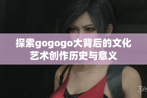 探索gogogo大背后的文化艺术创作历史与意义