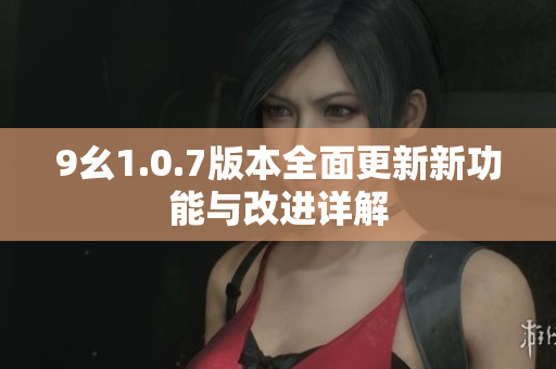 9幺1.0.7版本全面更新新功能与改进详解