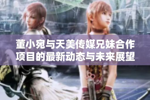 董小宛与天美传媒兄妹合作项目的最新动态与未来展望