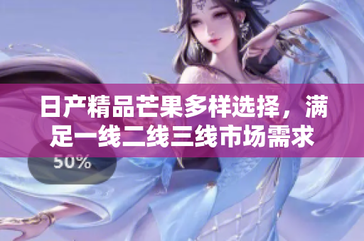 日产精品芒果多样选择，满足一线二线三线市场需求