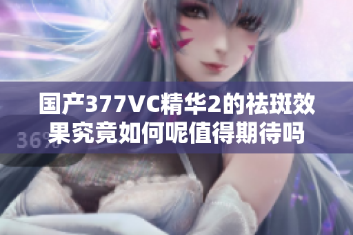 国产377VC精华2的祛斑效果究竟如何呢值得期待吗