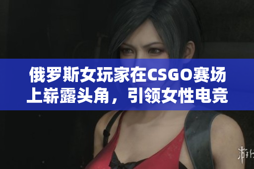 俄罗斯女玩家在CSGO赛场上崭露头角，引领女性电竞新风潮