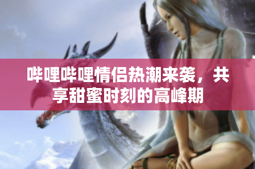 哔哩哔哩情侣热潮来袭，共享甜蜜时刻的高峰期
