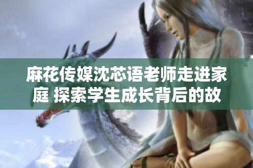麻花传媒沈芯语老师走进家庭 探索学生成长背后的故事