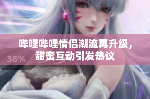 哔哩哔哩情侣潮流再升级，甜蜜互动引发热议