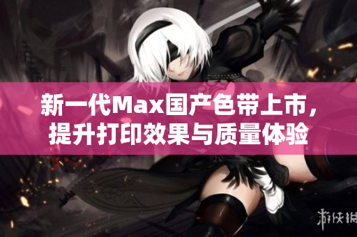 新一代Max国产色带上市，提升打印效果与质量体验