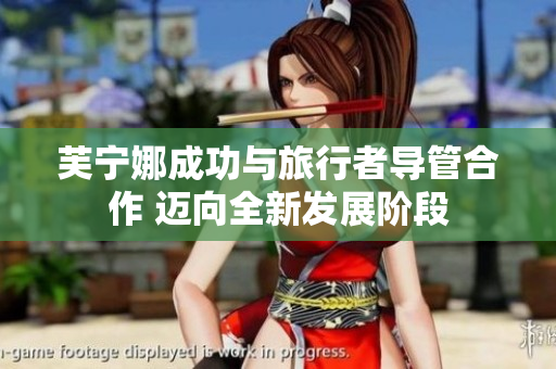 芙宁娜成功与旅行者导管合作 迈向全新发展阶段
