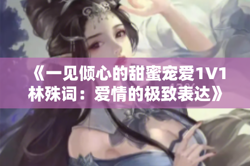 《一见倾心的甜蜜宠爱1V1林殊词：爱情的极致表达》