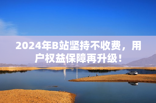 2024年B站坚持不收费，用户权益保障再升级！
