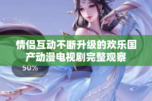 情侣互动不断升级的欢乐国产动漫电视剧完整观察