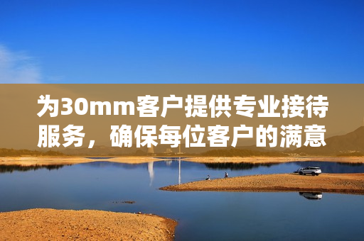 为30mm客户提供专业接待服务，确保每位客户的满意体验